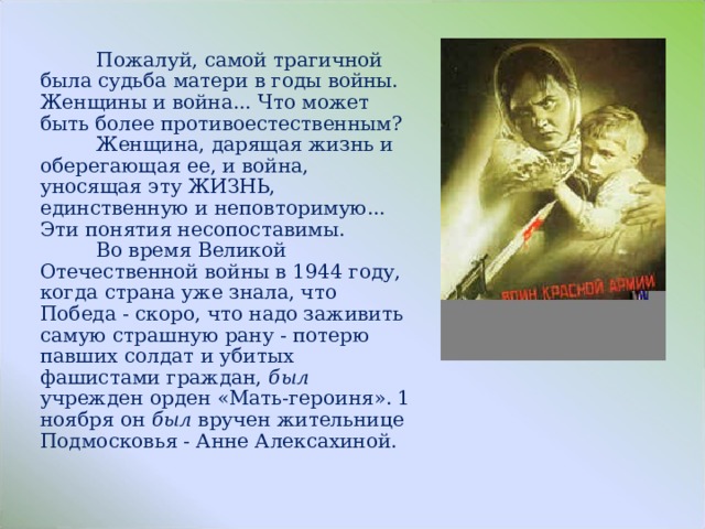  Пожалуй, самой трагичной была судьба матери в годы войны. Женщины и война... Что может быть более противоестественным?  Женщина, дарящая жизнь и оберегающая ее, и война, уносящая эту ЖИЗНЬ, единственную и неповторимую... Эти понятия несопоставимы.  Во время Великой Отечественной войны в 1944 году, когда страна уже знала, что Победа - скоро, что надо заживить самую страшную рану - потерю павших солдат и убитых фашистами граждан, был учрежден орден «Мать-героиня». 1 ноября он был вручен жительнице Подмосковья - Анне Алексахиной. 