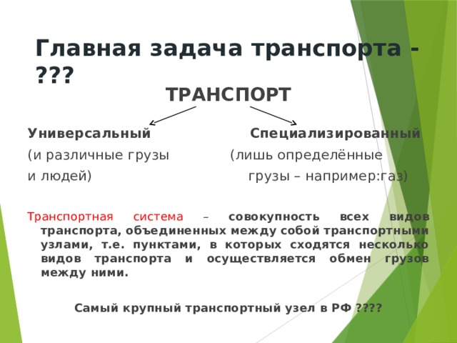 Главная задача транспорта - ??? ТРАНСПОРТ  Универсальный Специализированный (и различные грузы (лишь определённые и людей) грузы – например:газ) Транспортная система – совокупность всех видов транспорта, объединенных между собой транспортными узлами, т.е. пунктами, в которых сходятся несколько видов транспорта и осуществляется обмен грузов между ними.  Самый крупный транспортный узел в РФ ???? 