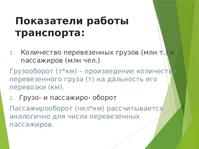 Показатели работы транспорта: Количество перевезенных грузов (млн т.) и пассажиров (млн чел.) Грузооборот (т*км) – произведение количества перевезенного груза (т) на дальность его перевозки (км).  Грузо- и пассажиро- оборот Пассажирооборот (чел*км) рассчитывается аналогично для числа перевезенных пассажиров. 