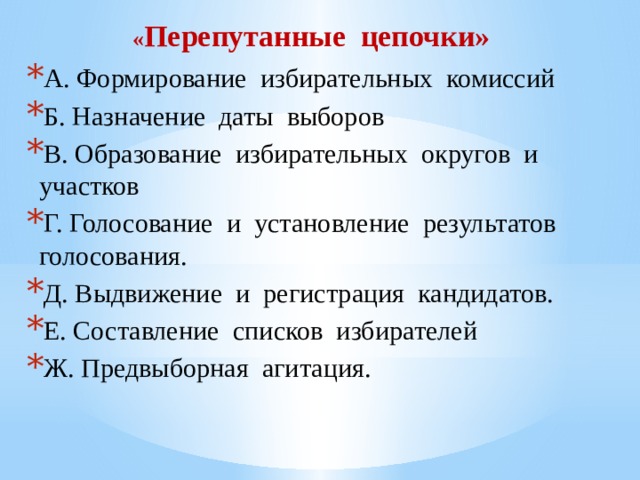 « Перепутанные цепочки» А. Формирование избирательных комиссий Б. Назначение даты выборов В. Образование избирательных округов и участков Г. Голосование и установление результатов голосования. Д. Выдвижение и регистрация кандидатов. Е. Составление списков избирателей Ж. Предвыборная агитация. 