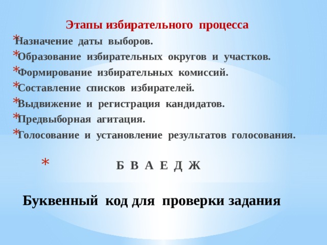  Этапы избирательного процесса Назначение даты выборов.  Образование избирательных округов и участков.  Формирование избирательных комиссий.  Составление списков избирателей.  Выдвижение и регистрация кандидатов.  Предвыборная агитация.  Голосование и установление результатов голосования. Б В А Е Д Ж  Буквенный код для проверки задания 