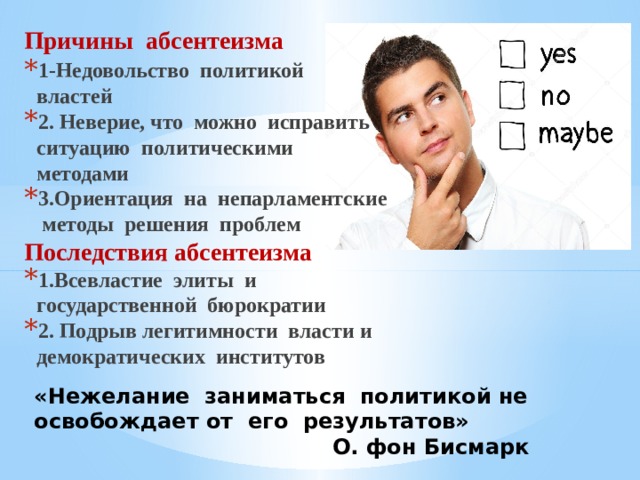 Причины абсентеизма 1-Недовольство политикой властей 2. Неверие, что можно исправить ситуацию политическими методами 3.Ориентация на непарламентские методы решения проблем Последствия абсентеизма 1.Всевластие элиты и государственной бюрократии 2. Подрыв легитимности власти и демократических институтов «Нежелание заниматься политикой не освобождает от его результатов»  О. фон Бисмарк 