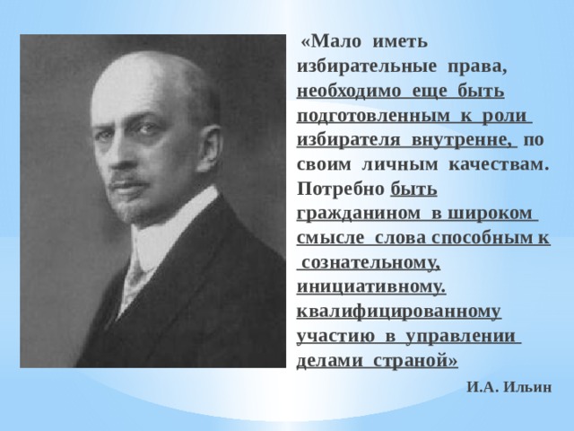  «Мало иметь избирательные права, необходимо еще быть подготовленным к роли избирателя внутренне, по своим личным качествам. Потребно быть гражданином в широком смысле слова способным к сознательному, инициативному. квалифицированному участию в управлении делами страной»  И.А. Ильин 