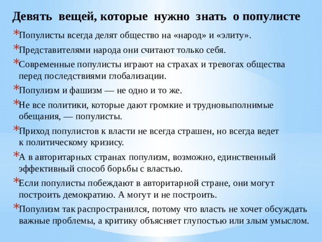 Девять вещей, которые нужно знать о популисте Популисты всегда делят общество на «народ» и «элиту». Представителями народа они считают только себя. Современные популисты играют на страхах и тревогах общества перед последствиями глобализации. Популизм и фашизм — не одно и то же. Не все политики, которые дают громкие и трудновыполнимые обещания, — популисты. Приход популистов к власти не всегда страшен, но всегда ведет к политическому кризису. А в авторитарных странах популизм, возможно, единственный эффективный способ борьбы с властью. Если популисты побеждают в авторитарной стране, они могут построить демократию. А могут и не построить. Популизм так распространился, потому что власть не хочет обсуждать важные проблемы, а критику объясняет глупостью или злым умыслом.  