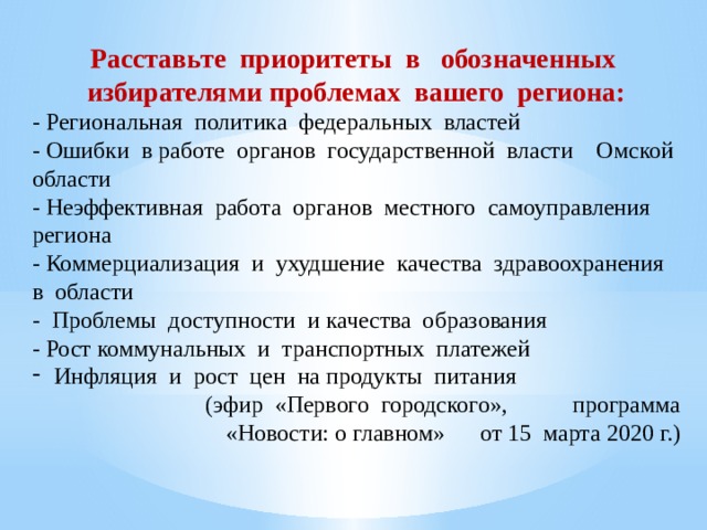   Расставьте приоритеты в обозначенных избирателями проблемах вашего региона: - Региональная политика федеральных властей - Ошибки в работе органов государственной власти Омской области - Неэффективная работа органов местного самоуправления региона - Коммерциализация и ухудшение качества здравоохранения в области - Проблемы доступности и качества образования - Рост коммунальных и транспортных платежей Инфляция и рост цен на продукты питания  (эфир «Первого городского», программа «Новости: о главном» от 15 марта 2020 г.) 