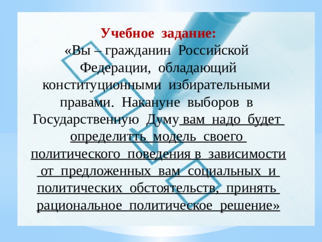 Учебное задание: «Вы – гражданин Российской Федерации, обладающий конституционными избирательными правами. Накануне выборов в Государственную Думу вам надо будет определитть модель своего политического поведения в зависимости от предложенных вам социальных и политических обстоятельств, принять рациональное политическое решение» 