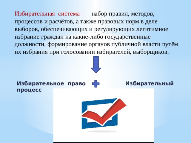 Избирательная система - набор правил, методов, процессов и расчётов, а также правовых норм в деле выборов, обеспечивающих и регулирующих легитимное избрание граждан на какие-либо государственные должности, формирование органов публичной власти путём их избрания при голосовании избирателей, выборщиков.     Избирательное право  Избирательный процесс 