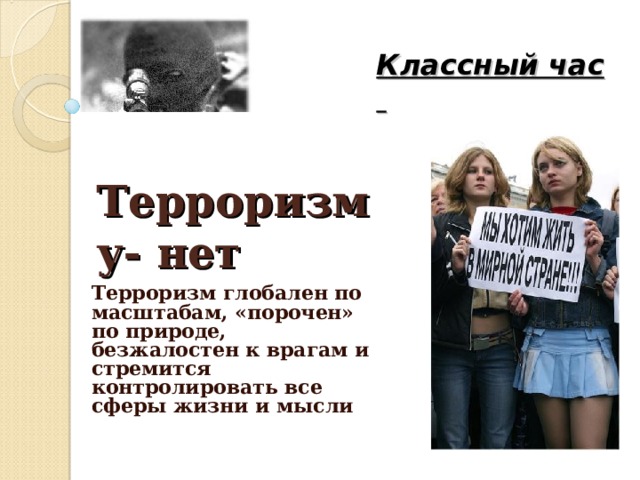     Классный час   Терроризму- нет Терроризм глобален по масштабам, «порочен» по природе, безжалостен к врагам и стремится контролировать все сферы жизни и мысли 
