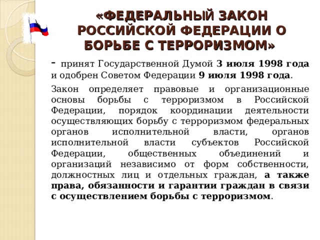 «ФЕДЕРАЛЬН ЫЙ ЗАКОН РОССИЙСКОЙ ФЕДЕРАЦИИ О БОРЬБЕ С ТЕРРОРИЗМОМ»  - принят Государственной Думой 3 июля 1998 года и одобрен Советом Федерации 9 июля 1998 года .       Закон определяет правовые и организационные основы борьбы с терроризмом в Российской Федерации, порядок координации деятельности осуществляющих борьбу с терроризмом федеральных органов исполнительной власти, органов исполнительной власти субъектов Российской Федерации, общественных объединений и организаций независимо от форм собственности, должностных лиц и отдельных граждан, а также права, обязанности и гарантии граждан в связи с осуществлением борьбы с терроризмом . 