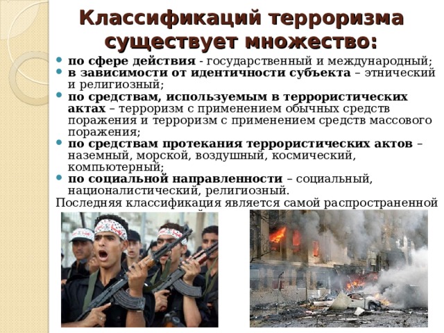 Классификаций терроризма существует множество: по сфере действия - государственный и международный; в зависимости от идентичности субъекта – этнический и религиозный; по средствам, используемым в террористических актах – терроризм с применением обычных средств поражения и терроризм с применением средств массового поражения; по средствам протекания террористических актов – наземный, морской, воздушный, космический, компьютерный; по социальной направленности – социальный, националистический, религиозный. Последняя классификация является самой распространенной среди исследователей. 