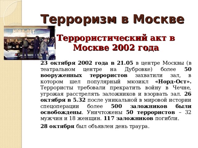 Терроризм в Москве  Террористический акт в Москве 2002 года  23 октября 2002 года в 21.05 в центре Москвы (в театральном центре на Дубровке) более 50 вооруженных террористов захватили зал, в котором шел популярный мюзикл «Норд-Ост». Террористы требовали прекратить войну в Чечне, угрожая расстрелять заложников и взорвать зал. 26 октября в 5.32 после уникальной в мировой истории спецоперации более 500 заложников были освобождены . Уничтожены 50 террористов – 32 мужчин и 18 женщин. 117 заложников погибли.  28 октября был объявлен день траура. 