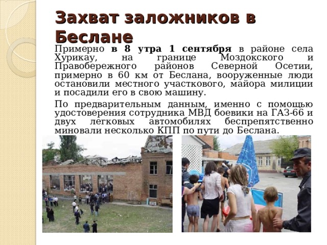 Захват заложников в Беслане    Примерно в 8 утра 1 сентября в районе села Хурикау, на границе Моздокского и Правобережного районов Северной Осетии, примерно в 60 км от Беслана, вооруженные люди остановили местного участкового, майора милиции и посадили его в свою машину.  По предварительным данным, именно с помощью удостоверения сотрудника МВД боевики на ГАЗ-66 и двух легковых автомобилях беспрепятственно миновали несколько КПП по пути до Беслана. 