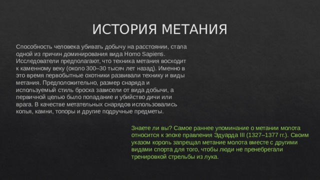 ИСТОРИЯ МЕТАНИЯ Способность человека убивать добычу на расстоянии, стала одной из причин доминирования вида Homo Sapiens. Исследователи предполагают, что техника метания восходит к каменному веку (около 300–30 тысяч лет назад). Именно в это время первобытные охотники развивали технику и виды метания. Предположительно, размер снаряда и используемый стиль броска зависели от вида добычи, а первичной целью было попадание и убийство дичи или врага. В качестве метательных снарядов использовались копья, камни, топоры и другие подручные предметы.   Знаете ли вы? Самое раннее упоминание о метании молота относится к эпохе правления Эдуарда III (1327–1377 гг.). Своим указом король запрещал метание молота вместе с другими видами спорта для того, чтобы люди не пренебрегали тренировкой стрельбы из лука.    