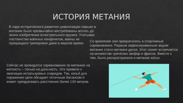 ИСТОРИЯ МЕТАНИЯ В ходе исторического развития цивилизации навыки в метании были чрезвычайно востребованы вплоть до эпохи изобретения огнестрельного оружия. Учитывая постоянство военных конфликтов, воины не прекращали тренировки даже в мирное время.    Со временем они превратились в спортивные соревнования. Первым зафиксированным видом метания стало метание диска. Этот сюжет встречается на множестве греческих амфор и фресок. Вместе с тем, было распространено и метание копья.    Сейчас не проводятся соревнования по метанию на меткость – только на дальность. Это привело к эволюции используемых снарядов. Так, копьё для поражения цели обладает отличным балансом и может преодолевать расстояние более 100 метров.    