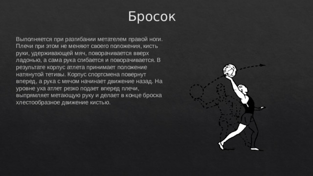 Бросок Выполняется при разгибании метателем правой ноги. Плечи при этом не меняют своего положения, кисть руки, удерживающей мяч, поворачивается вверх ладонью, а сама рука сгибается и поворачивается. В результате корпус атлета принимает положение натянутой тетивы. Корпус спортсмена повернут вперед, а рука с мячом начинает движение назад. На уровне уха атлет резко подает вперед плечи, выпрямляет метающую руку и делает в конце броска хлестообразное движение кистью. 