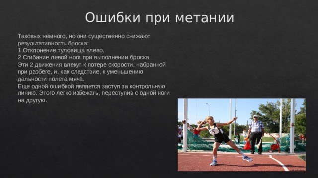 Ошибки при метании Таковых немного, но они существенно снижают результативность броска: Отклонение туловища влево. Сгибание левой ноги при выполнении броска. Эти 2 движения влекут к потере скорости, набранной при разбеге, и, как следствие, к уменьшению дальности полета мяча. Еще одной ошибкой является заступ за контрольную линию. Этого легко избежать, переступив с одной ноги на другую. 
