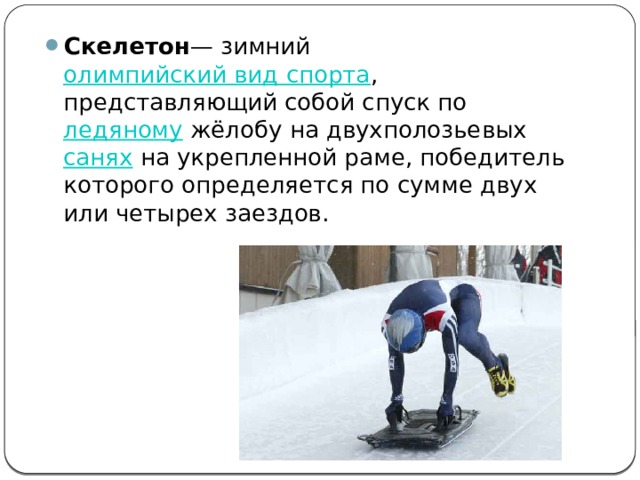 Скелетон — зимний  олимпийский вид спорта , представляющий собой спуск по  ледяному  жёлобу на двухполозьевых  санях  на укрепленной раме, победитель которого определяется по сумме двух или четырех заездов. 