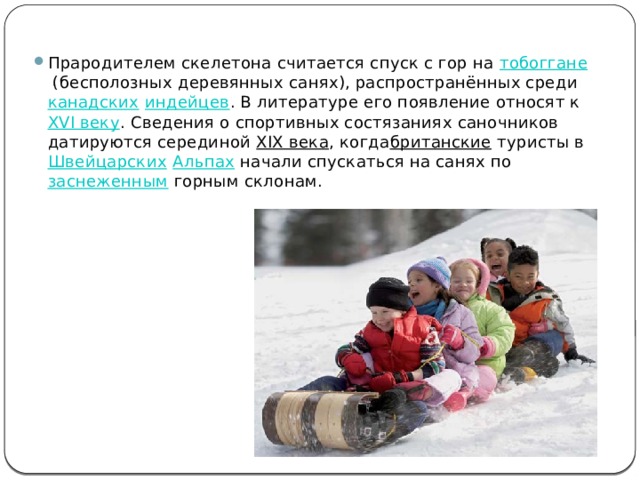 Прародителем скелетона считается спуск с гор на  тобоггане  (бесполозных деревянных санях), распространённых среди  канадских   индейцев . В литературе его появление относят к  XVI веку . Сведения о спортивных состязаниях саночников датируются серединой  XIX века , когда британские  туристы в  Швейцарских   Альпах  начали спускаться на санях по  заснеженным  горным склонам. 