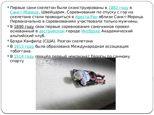 Первые сани-скелетон были сконструированы в  1882 году  в  Санкт-Морице , Швейцария. Соревнования по спуску с гор на скелетоне стали проводиться в  Креста-Ран  вблизи Санкт-Морица. Первоначально в соревнованиях участвовали только мужчины. В  1890 году  свои первые соревнования саночников провел основанный в  австрийском  городе  Инсбруке  Академический альпийский клуб. Брэди Кэнфилд (США). Разгон скелетона В  1913 году  была образована Международная ассоциация тобоггана. В  1914 году  прошёл первый чемпионат Европы по санному спорту 