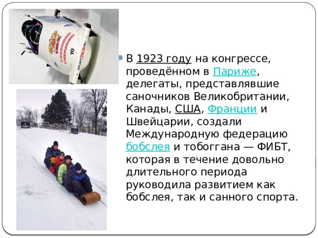 В  1923 году  на конгрессе, проведённом в  Париже , делегаты, представлявшие саночников Великобритании, Канады,  США ,  Франции  и Швейцарии, создали Международную федерацию  бобслея  и тобоггана — ФИБТ, которая в течение довольно длительного периода руководила развитием как бобслея, так и санного спорта. 