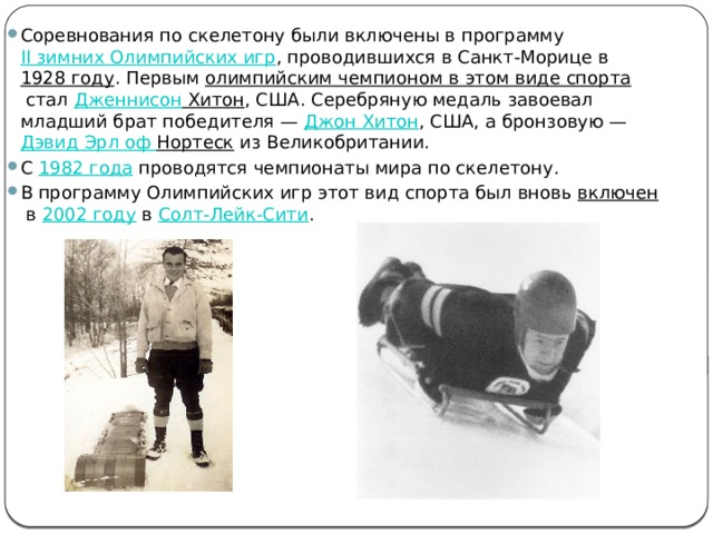 Соревнования по скелетону были включены в программу  II зимних Олимпийских игр , проводившихся в Санкт-Морице в  1928 году . Первым  олимпийским чемпионом в этом виде спорта  стал  Дженнисон Хитон , США. Серебряную медаль завоевал младший брат победителя —  Джон Хитон , США, а бронзовую —  Дэвид Эрл оф  Нортеск  из Великобритании. С  1982 года  проводятся чемпионаты мира по скелетону. В программу Олимпийских игр этот вид спорта был вновь  включен  в  2002 году  в  Солт-Лейк-Сити . 