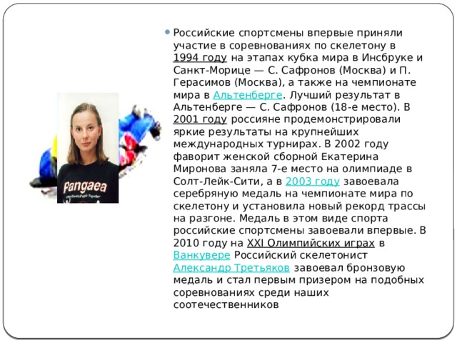Российские спортсмены впервые приняли участие в соревнованиях по скелетону в  1994 году  на этапах кубка мира в Инсбруке и Санкт-Морице — С. Сафронов (Москва) и П. Герасимов (Москва), а также на чемпионате мира в  Альтенберге . Лучший результат в Альтенберге — С. Сафронов (18-е место). В  2001 году  россияне продемонстрировали яркие результаты на крупнейших международных турнирах. В 2002 году фаворит женской сборной Екатерина Миронова заняла 7-е место на олимпиаде в Солт-Лейк-Сити, а в  2003 году  завоевала серебряную медаль на чемпионате мира по скелетону и установила новый рекорд трассы на разгоне. Медаль в этом виде спорта российские спортсмены завоевали впервые. В 2010 году на  XXI Олимпийских играх  в  Ванкувере  Российский скелетонист  Александр Третьяков  завоевал бронзовую медаль и стал первым призером на подобных соревнованиях среди наших соотечественников 