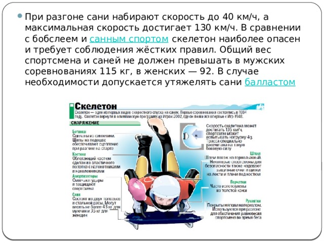При разгоне сани набирают скорость до 40 км/ч, а максимальная скорость достигает 130 км/ч. В сравнении с бобслеем и  санным спортом  скелетон наиболее опасен и требует соблюдения жёстких правил. Общий вес спортсмена и саней не должен превышать в мужских соревнованиях 115 кг, в женских — 92. В случае необходимости допускается утяжелять сани  балластом 