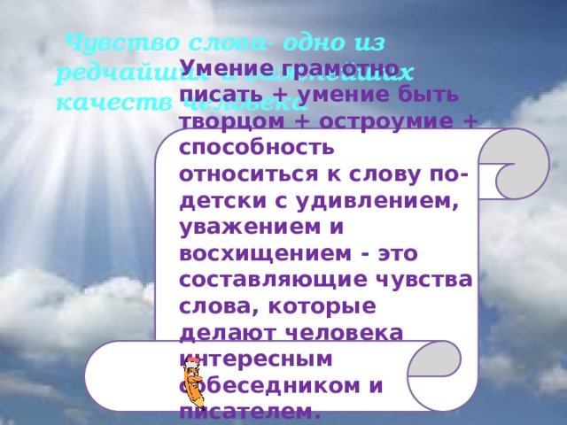 Чувство слова- одно из редчайших и важнейших качеств человека Умение грамотно писать + умение быть творцом + остроумие + способность относиться к слову по-детски с удивлением, уважением и восхищением - это составляющие чувства слова, которые делают человека интересным собеседником и писателем.