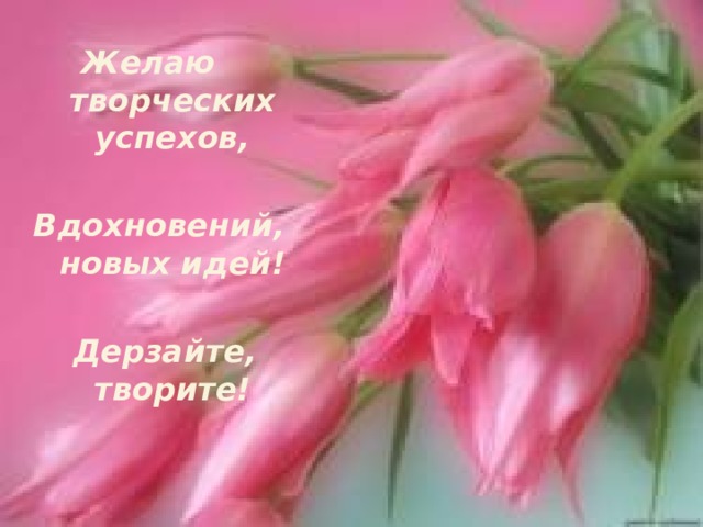 Желаю творческих успехов,  Вдохновений, новых идей!   Дерзайте, творите!