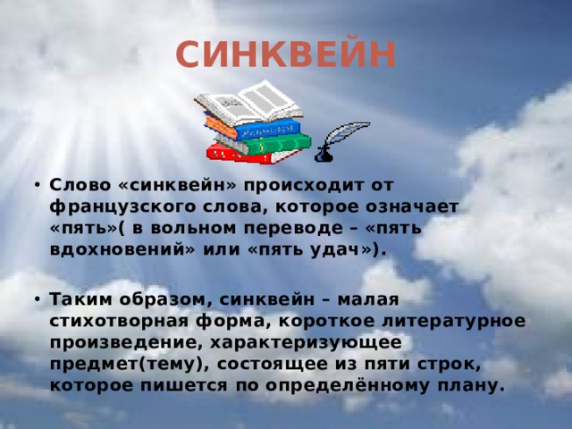 СИНКВЕЙН Слово «синквейн» происходит от французского слова, которое означает «пять»( в вольном переводе – «пять вдохновений» или «пять удач»).  Таким образом, синквейн – малая стихотворная форма, короткое литературное произведение, характеризующее предмет(тему), состоящее из пяти строк, которое пишется по определённому плану.  