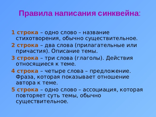 Правила написания синквейна : 1 строка – одно слово – название стихотворения, обычно существительное. 2 строка – два слова (прилагательные или причастия). Описание темы. 3 строка – три слова (глаголы). Действия относящиеся к теме. 4 строка – четыре слова – предложение. Фраза, которая показывает отношение автора к теме. 5 строка – одно слово – ассоциация, которая повторяет суть темы, обычно существительное.