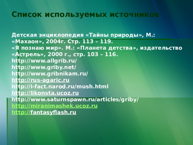Список используемых источников    Детская энциклопедия «Тайны природы», М.: «Махаон», 2004г. Стр. 113 – 119.  «Я познаю мир». М.: «Планета детства», издательство «Астрель», 2000 г., стр. 103 – 116.  http://www.allgrib.ru/  http://www.griby.net/  http://www.gribnikam.ru/  http://rus-agaric.ru  http://i-fact.narod.ru/mush.html  http://likonsta.ucoz.ru  http://www.saturnspawn.ru/articles/griby/  http://miranimashek.ucoz.ru  http :// fantasyflash.ru    