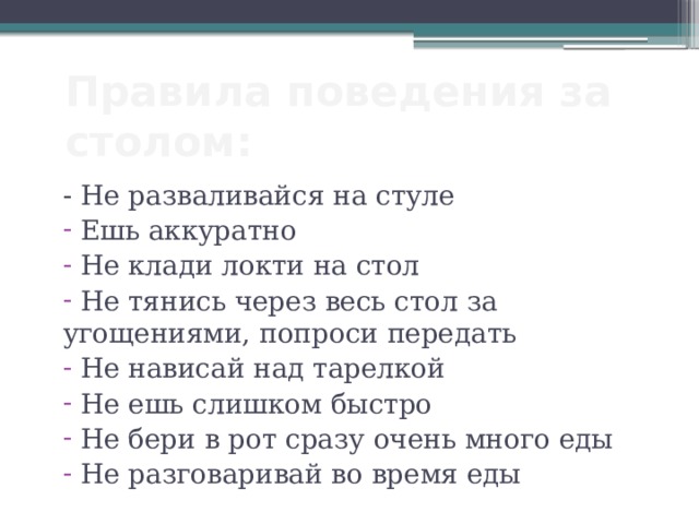 Правила поведения за столом: - Не разваливайся на стуле  Ешь аккуратно  Не клади локти на стол  Не тянись через весь стол за угощениями, попроси передать  Не нависай над тарелкой  Не ешь слишком быстро  Не бери в рот сразу очень много еды  Не разговаривай во время еды 