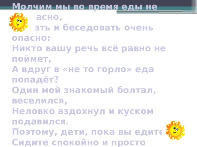 Молчим мы во время еды не напрасно,  Жевать и беседовать очень опасно:  Никто вашу речь всё равно не поймет,  А вдруг в «не то горло» еда попадёт?  Один мой знакомый болтал, веселился,  Неловко вздохнул и куском подавился.  Поэтому, дети, пока вы едите,  Сидите спокойно и просто молчите 