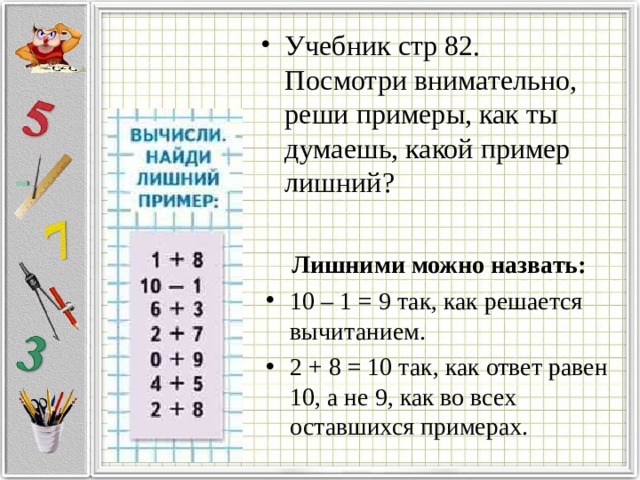 Учебник стр 82. Посмотри внимательно, реши примеры, как ты думаешь, какой пример лишний? Лишними можно назвать: 10 – 1 = 9 так, как решается вычитанием. 2 + 8 = 10 так, как ответ равен 10, а не 9, как во всех оставшихся примерах. 