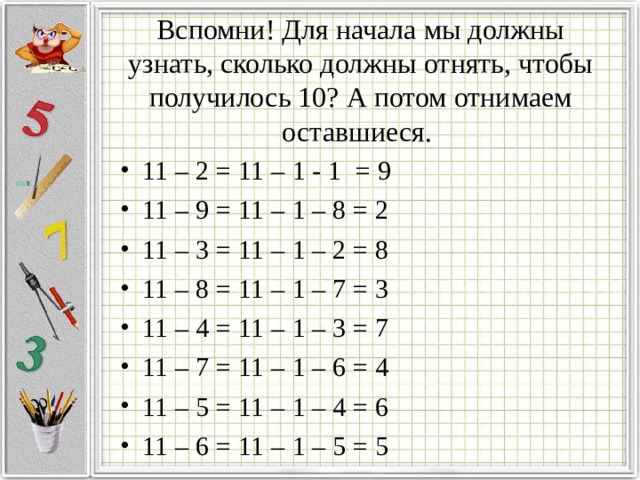 Вспомни! Для начала мы должны узнать, сколько должны отнять, чтобы получилось 10? А потом отнимаем оставшиеся. 11 – 2 = 11 – 1 - 1 = 9 11 – 9 = 11 – 1 – 8 = 2 11 – 3 = 11 – 1 – 2 = 8 11 – 8 = 11 – 1 – 7 = 3 11 – 4 = 11 – 1 – 3 = 7 11 – 7 = 11 – 1 – 6 = 4 11 – 5 = 11 – 1 – 4 = 6 11 – 6 = 11 – 1 – 5 = 5 