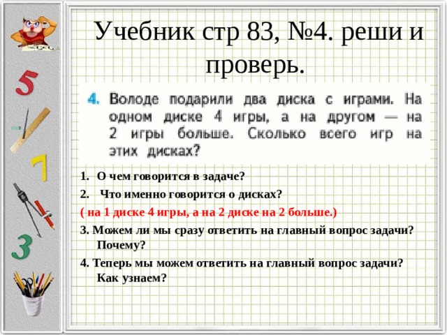Учебник стр 83, №4. реши и проверь.   О чем говорится в задаче?  Что именно говорится о дисках? ( на 1 диске 4 игры, а на 2 диске на 2 больше.) 3. Можем ли мы сразу ответить на главный вопрос задачи? Почему? 4. Теперь мы можем ответить на главный вопрос задачи? Как узнаем? 