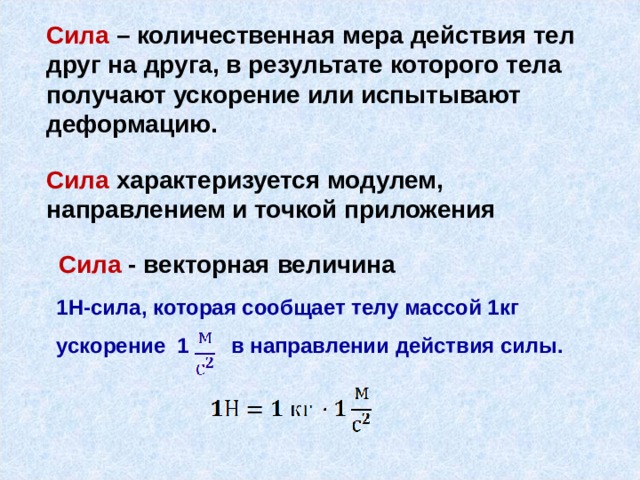 Сила – количественная мера действия тел друг на друга, в результате которого тела получают ускорение или испытывают деформацию.   Сила  характеризуется модулем, направлением и точкой приложения Сила  - векторная величина 1Н-сила, которая сообщает телу массой 1кг ускорение 1 в направлении действия силы. 