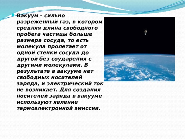 Вакуум - сильно разреженный газ, в котором средняя длина свободного пробега частицы больше размера сосуда, то есть молекула пролетает от одной стенки сосуда до другой без соударения с другими молекулами. В результате в вакууме нет свободных носителей заряда, и электрический ток не возникает. Для создания носителей заряда в вакууме используют явление термоэлектронной эмиссии. 