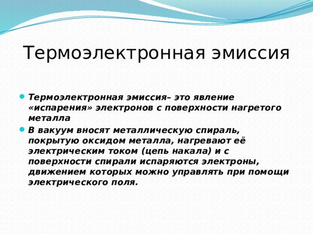 Термоэлектронная эмиссия  Термоэлектронная эмиссия– это явление «испарения» электронов с поверхности нагретого металла В вакуум вносят металлическую спираль, покрытую оксидом металла, нагревают её электрическим током (цепь накала) и с поверхности спирали испаряются электроны, движением которых можно управлять при помощи электрического поля. 