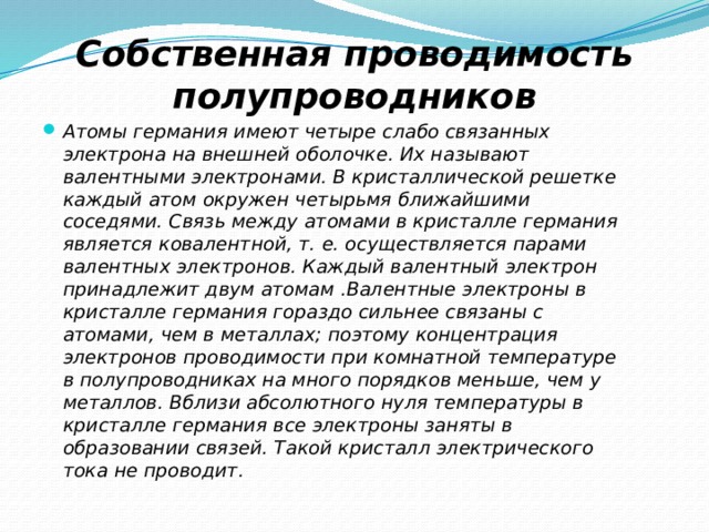 Собственная проводимость полупроводников Атомы германия имеют четыре слабо связанных электрона на внешней оболочке. Их называют валентными электронами. В кристаллической решетке каждый атом окружен четырьмя ближайшими соседями. Связь между атомами в кристалле германия является ковалентной, т. е. осуществляется парами валентных электронов. Каждый валентный электрон принадлежит двум атомам .Валентные электроны в кристалле германия гораздо сильнее связаны с атомами, чем в металлах; поэтому концентрация электронов проводимости при комнатной температуре в полупроводниках на много порядков меньше, чем у металлов. Вблизи абсолютного нуля температуры в кристалле германия все электроны заняты в образовании связей. Такой кристалл электрического тока не проводит. 