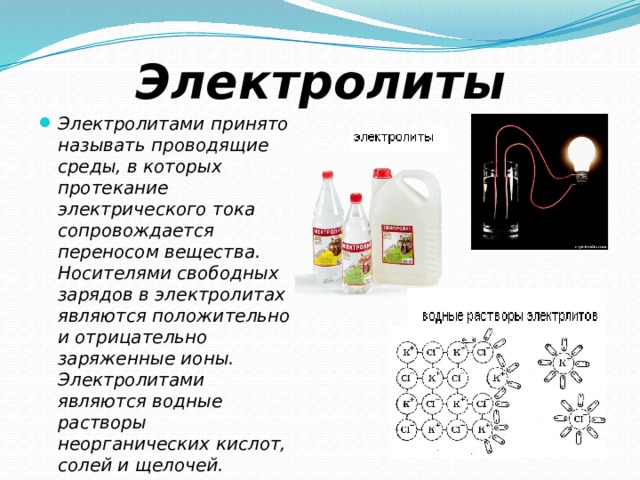 Электролиты Электролитами принято называть проводящие среды, в которых протекание электрического тока сопровождается переносом вещества. Носителями свободных зарядов в электролитах являются положительно и отрицательно заряженные ионы. Электролитами являются водные растворы неорганических кислот, солей и щелочей. 
