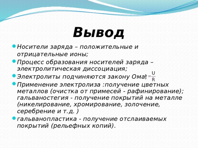 Вывод Носители заряда – положительные и отрицательные ионы; Процесс образования носителей заряда – электролитическая диссоциация; Электролиты подчиняются закону Ома; Применение электролиза :получение цветных металлов (очистка от примесей - рафинирование);  гальваностегия - получение покрытий на металле (никелирование, хромирование, золочение, серебрение и т.д. ) гальванопластика - получение отслаиваемых покрытий (рельефных копий). 