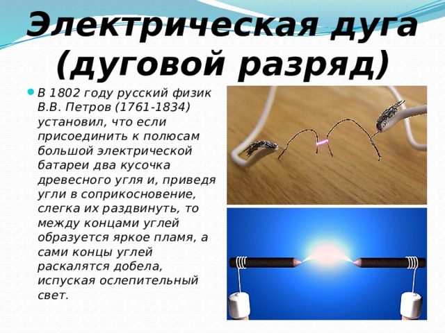 Электрическая дуга (дуговой разряд) В 1802 году русский физик В.В. Петров (1761-1834) установил, что если присоединить к полюсам большой электрической батареи два кусочка древесного угля и, приведя угли в соприкосновение, слегка их раздвинуть, то между концами углей образуется яркое пламя, а сами концы углей раскалятся добела, испуская ослепительный свет. 