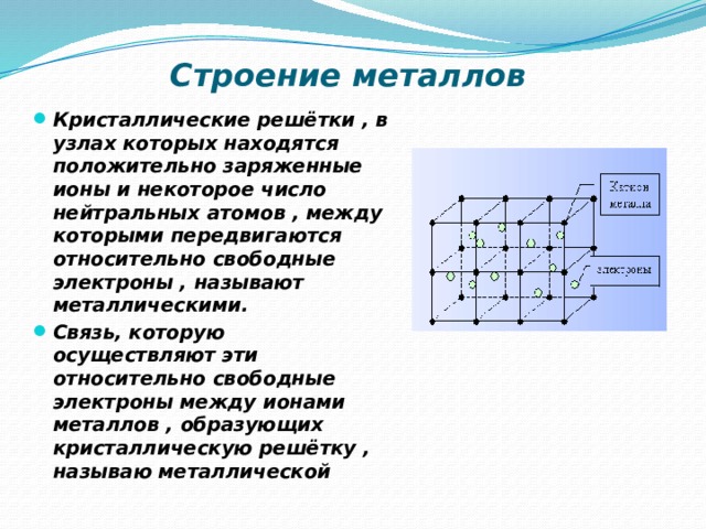 Строение металлов Кристаллические решётки , в узлах которых находятся положительно заряженные ионы и некоторое число нейтральных атомов , между которыми передвигаются относительно свободные электроны , называют металлическими. Связь, которую осуществляют эти относительно свободные электроны между ионами металлов , образующих кристаллическую решётку , называю металлической 