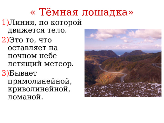 « Тёмная лошадка» 1) Линия, по которой движется тело. 2) Это то, что оставляет на ночном небе летящий метеор. 3) Бывает прямолинейной, криволинейной, ломаной.  Траектория 