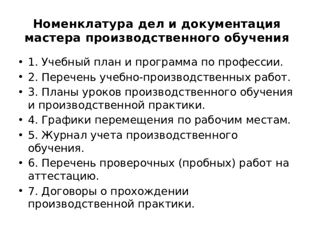 Номенклатура дел и документация мастера производственного обучения   1. Учебный план и программа по профессии. 2. Перечень учебно-производственных работ. 3. Планы уроков производственного обучения и производственной практики. 4. Графики перемещения по рабочим местам. 5. Журнал учета производственного обучения. 6. Перечень проверочных (пробных) работ на аттестацию. 7. Договоры о прохождении производственной практики.  