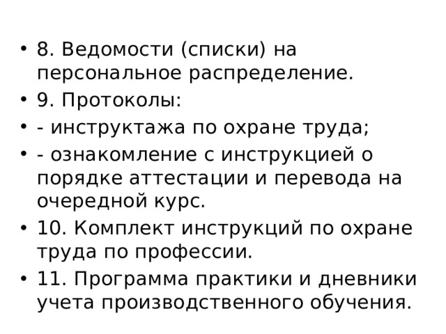 8. Ведомости (списки) на персональное распределение. 9. Протоколы: - инструктажа по охране труда; - ознакомление с инструкцией о порядке аттестации и перевода на очередной курс. 10. Комплект инструкций по охране труда по профессии. 11. Программа практики и дневники учета производственного обучения. 