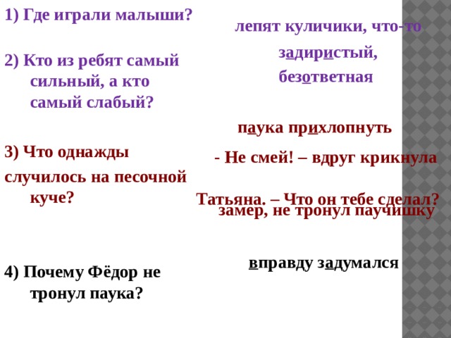 1) Где играли малыши? 2) Кто из ребят самый сильный, а кто самый слабый?  3) Что однажды случилось на песочной куче?   4) Почему Фёдор не тронул паука?  лепят куличики, что-то з а дир и стый, без о тветная п а ука пр и хлопнуть  - Не смей! – вдруг крикнула Татьяна. – Что он тебе сделал?  замер, не тронул паучишку в правду з а думался 