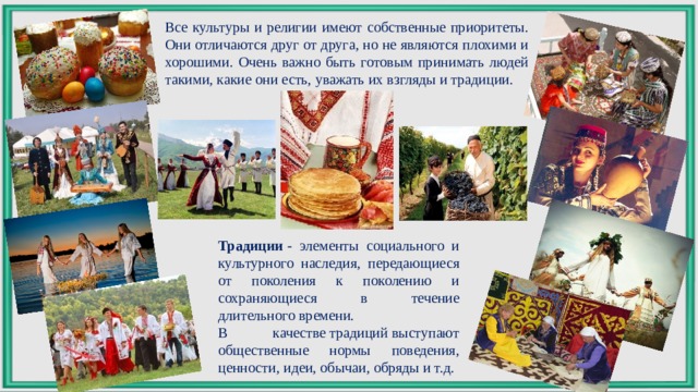 Все культуры и религии имеют собственные приоритеты. Они отличаются друг от друга, но не являются плохими и хорошими. Очень важно быть готовым принимать людей такими, какие они есть, уважать их взгляды и традиции. Традиции  - элементы социального и культурного наследия, передающиеся от поколения к поколению и сохраняющиеся в течение длительного времени. В качестве традиций выступают общественные нормы поведения, ценности, идеи, обычаи, обряды и т.д. 